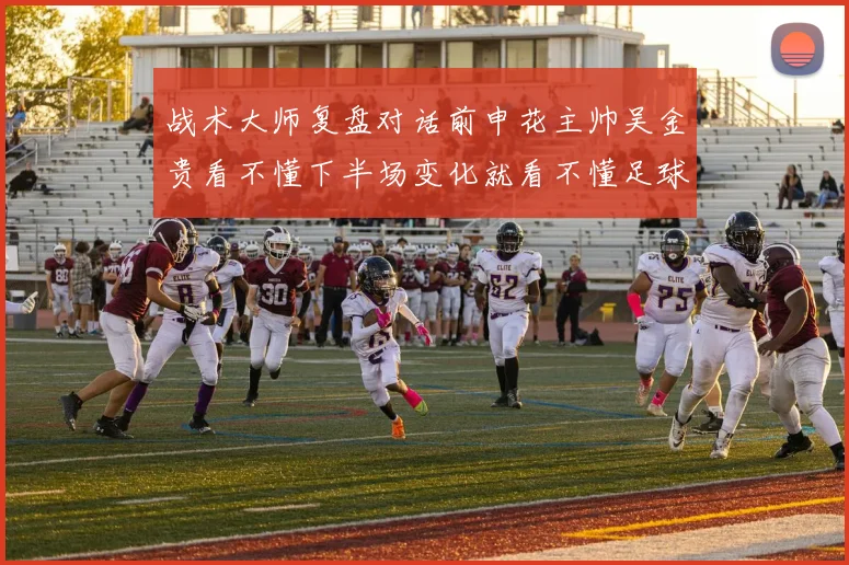 战术大师复盘对话前申花主帅吴金贵看不懂下半场变化就看不懂足球