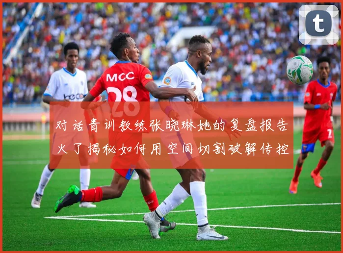 对话青训教练张晓琳她的复盘报告火了揭秘如何用空间切割破解传控体系
