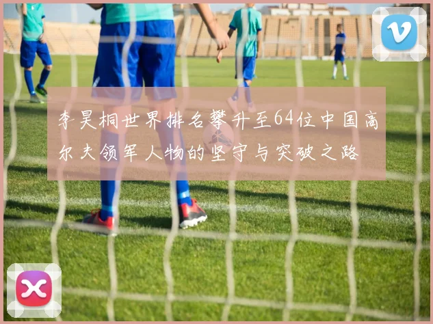 李昊桐世界排名攀升至64位中国高尔夫领军人物的坚守与突破之路